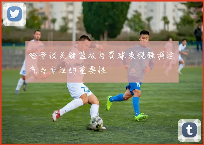 哈登谈关键篮板与罚球表现强调运气与专注的重要性