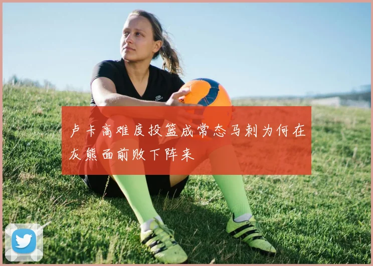 卢卡高难度投篮成常态马刺为何在灰熊面前败下阵来