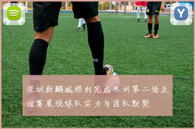 深圳新鹏城顺利完成冬训第二场友谊赛展现球队实力与团队默契