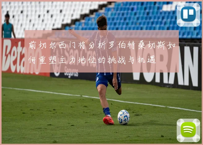 前切尔西门将分析罗伯特桑切斯如何重塑主力地位的挑战与机遇