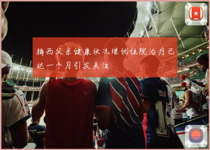 梅西父亲健康状况堪忧住院治疗已达一个月引发关注