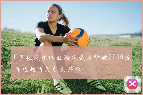 C罗社交媒体狂潮来袭点赞破2000万评论超百万引发热议
