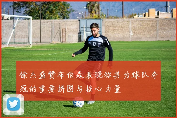 徐杰盛赞布伦森表现称其为球队夺冠的重要拼图与核心力量