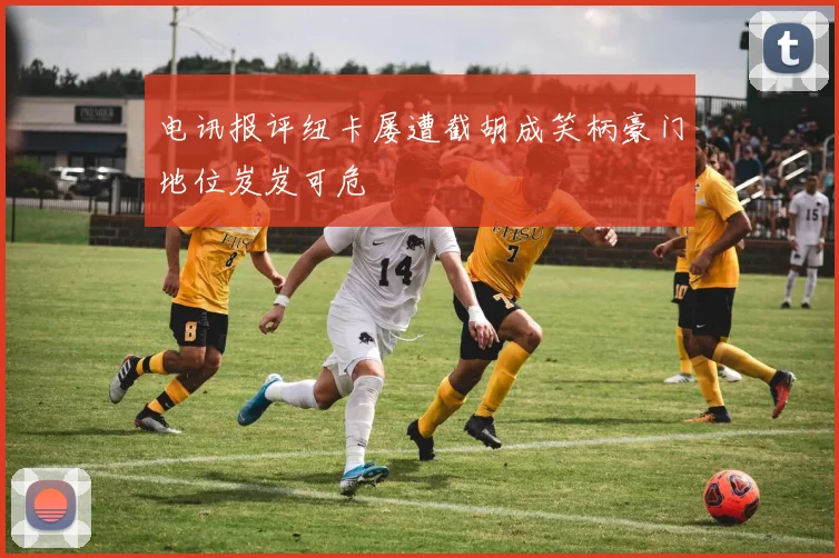 电讯报评纽卡屡遭截胡成笑柄豪门地位岌岌可危