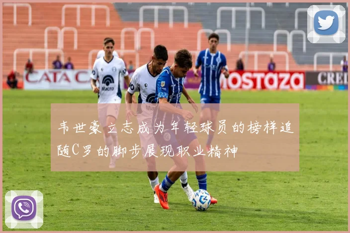 韦世豪立志成为年轻球员的榜样追随C罗的脚步展现职业精神