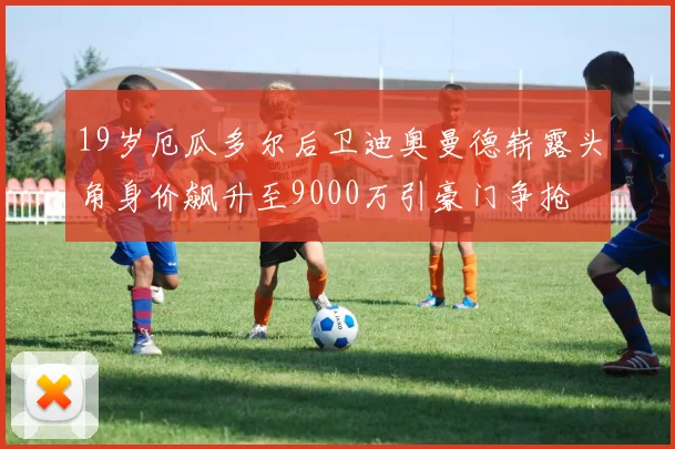 19岁厄瓜多尔后卫迪奥曼德崭露头角身价飙升至9000万引豪门争抢