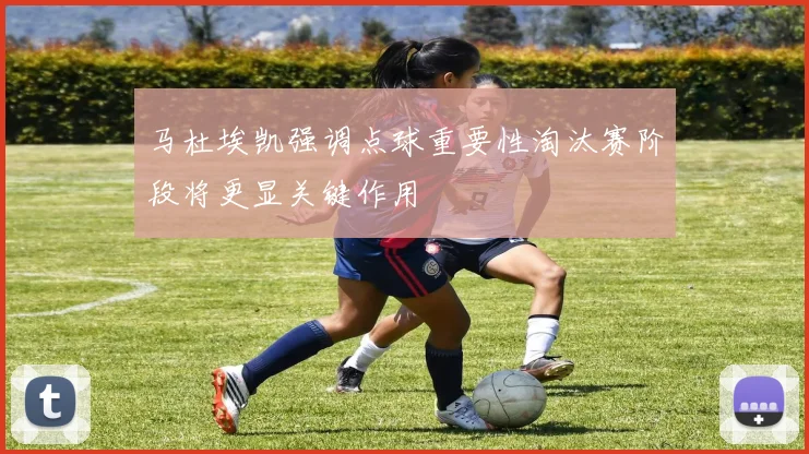马杜埃凯强调点球重要性淘汰赛阶段将更显关键作用