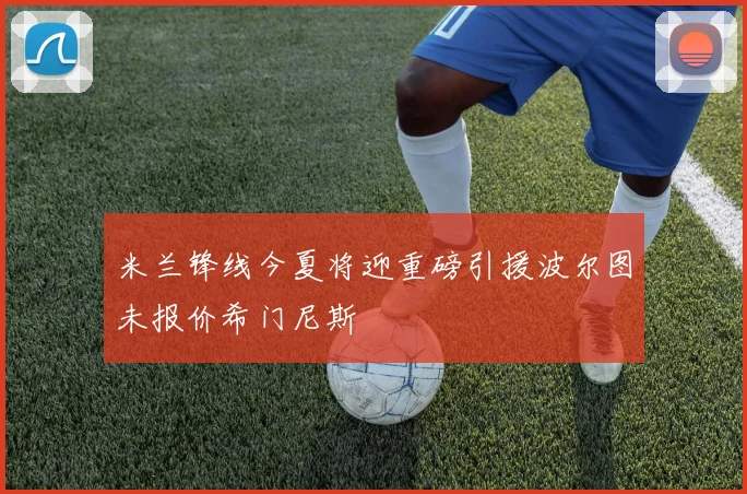 米兰锋线今夏将迎重磅引援波尔图未报价希门尼斯