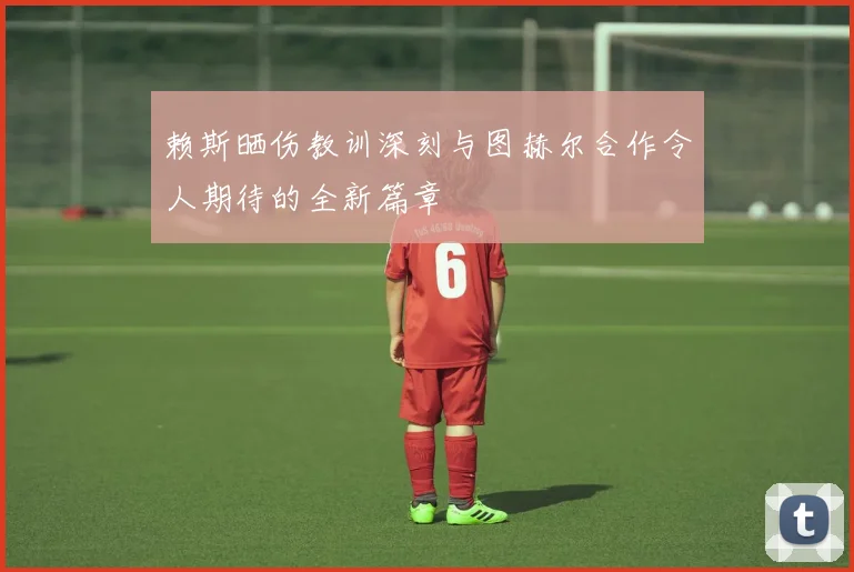 赖斯晒伤教训深刻与图赫尔合作令人期待的全新篇章