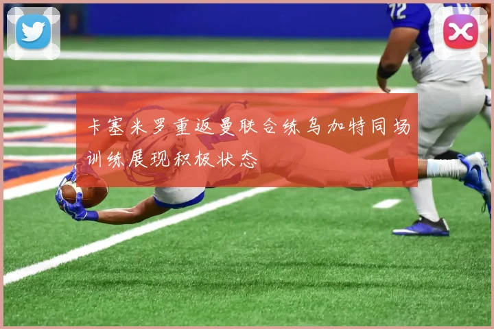 卡塞米罗重返曼联合练乌加特同场训练展现积极状态
