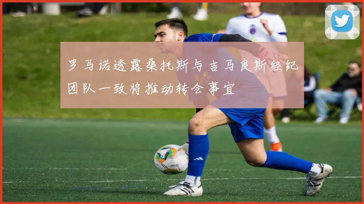 罗马诺透露桑托斯与吉马良斯经纪团队一致将推动转会事宜
