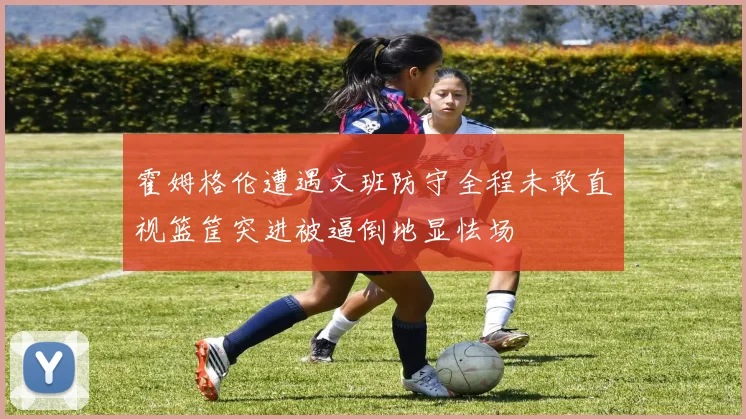霍姆格伦遭遇文班防守全程未敢直视篮筐突进被逼倒地显怯场