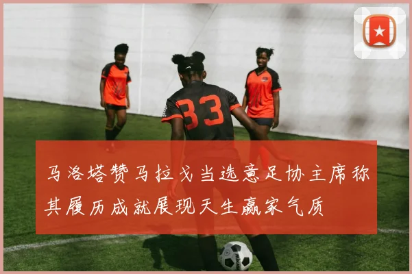 马洛塔赞马拉戈当选意足协主席称其履历成就展现天生赢家气质