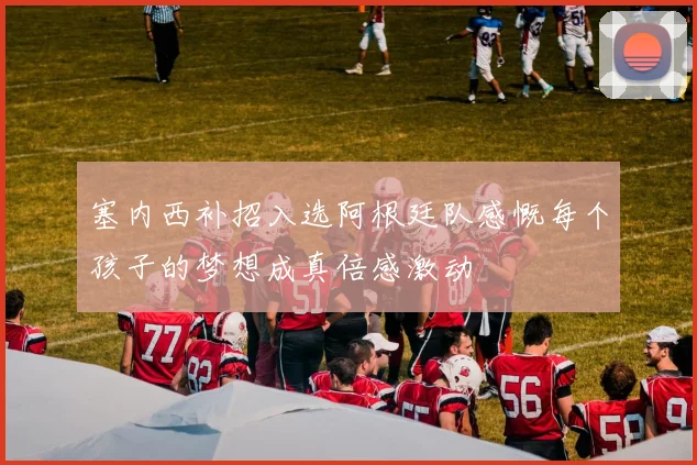 塞内西补招入选阿根廷队感慨每个孩子的梦想成真倍感激动