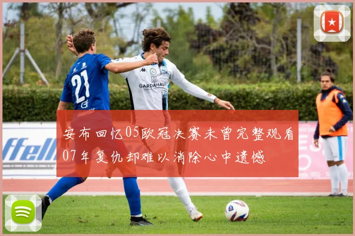 安布回忆05欧冠决赛未曾完整观看07年复仇却难以消除心中遗憾