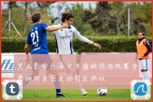 黑人影帝丹泽尔华盛顿现场观赛与詹姆斯亲密互动引发热议